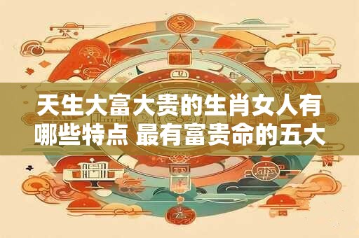 天生大富大贵的生肖女人有哪些特点 最有富贵命的五大生肖女