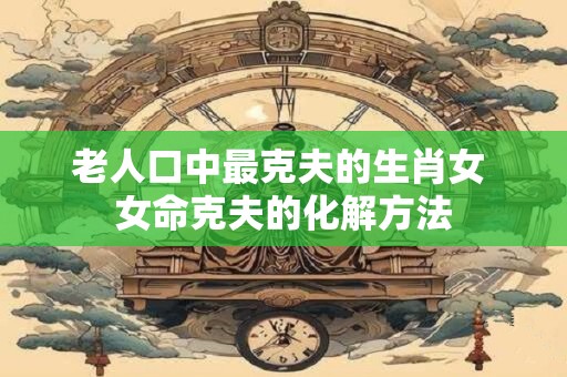 老人口中最克夫的生肖女 女命克夫的化解方法
