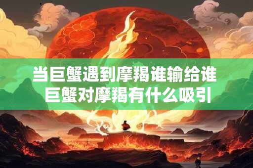 当巨蟹遇到摩羯谁输给谁 巨蟹对摩羯有什么吸引