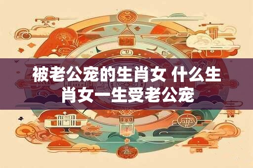 被老公宠的生肖女 什么生肖女一生受老公宠