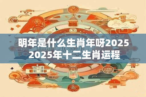 明年是什么生肖年呀2025 2025年十二生肖运程