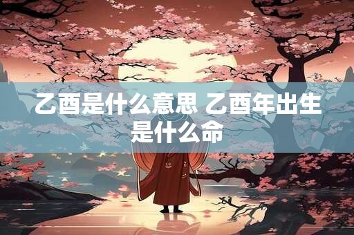 乙酉是什么意思 乙酉年出生是什么命