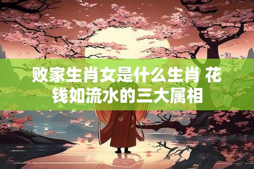 败家生肖女是什么生肖 花钱如流水的三大属相