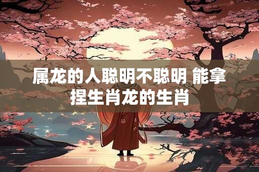 属龙的人聪明不聪明 能拿捏生肖龙的生肖