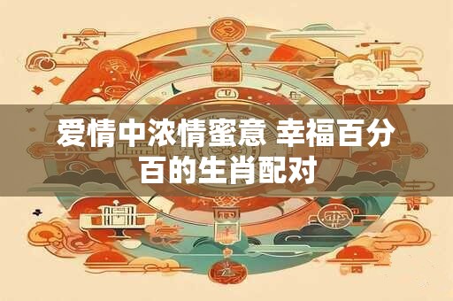 爱情中浓情蜜意 幸福百分百的生肖配对