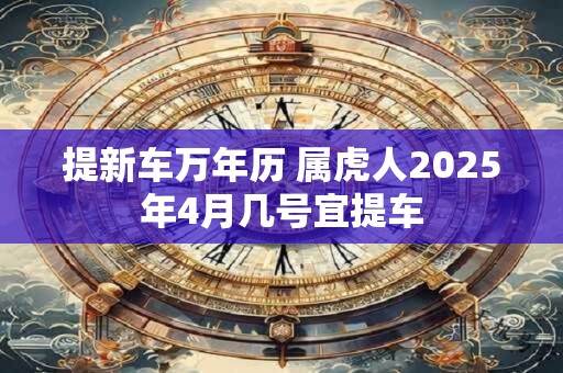 详细阅读:提新车万年历 属虎人2025年4月几号宜提车 提新车万年历 属虎人2025年4月几号宜提车