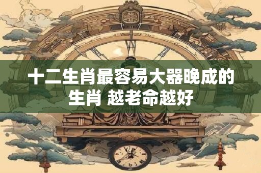 十二生肖最容易大器晚成的生肖 越老命越好