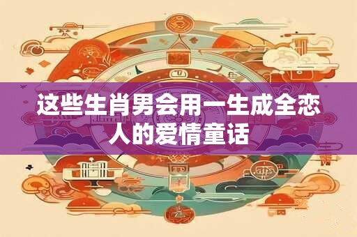 这些生肖男会用一生成全恋人的爱情童话