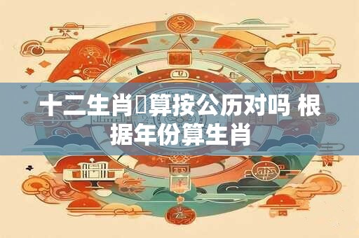 十二生肖換算按公历对吗 根据年份算生肖