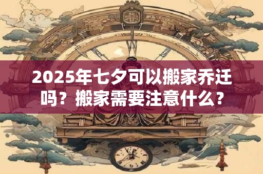 2025年七夕可以搬家乔迁吗？搬家需要注意什么？