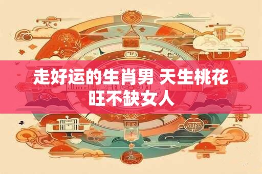 走好运的生肖男 天生桃花旺不缺女人