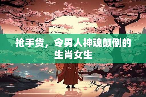 抢手货，令男人神魂颠倒的生肖女生