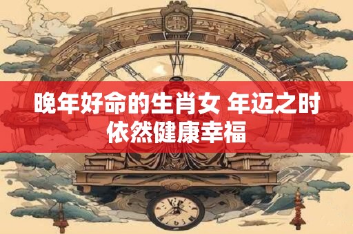 晚年好命的生肖女 年迈之时依然健康幸福