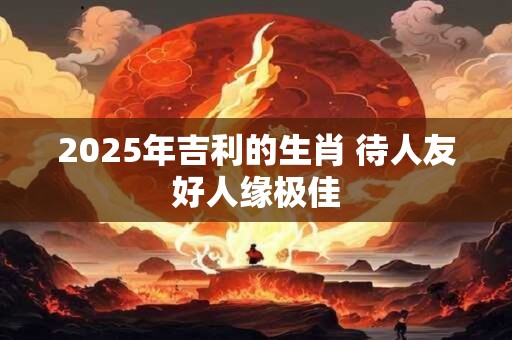 2025年吉利的生肖 待人友好人缘极佳