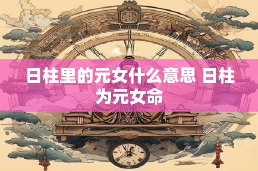 详细阅读:日柱里的元女什么意思 日柱为元女命 日柱里的元女什么意思 日柱为元女命