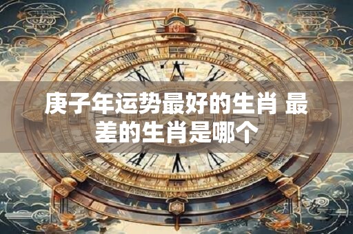 庚子年运势最好的生肖 最差的生肖是哪个
