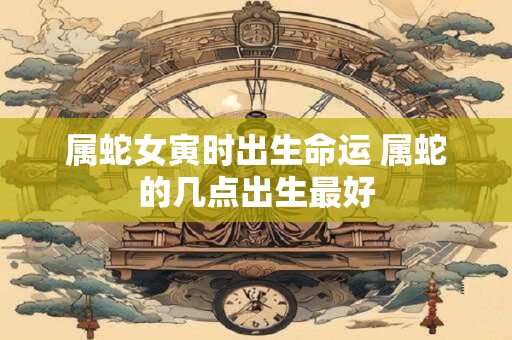 属蛇女寅时出生命运 属蛇的几点出生最好