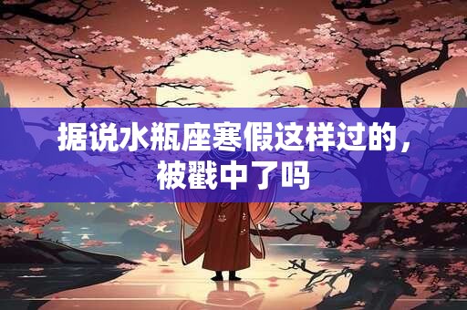 据说水瓶座寒假这样过的，被戳中了吗