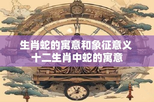生肖蛇的寓意和象征意义 十二生肖中蛇的寓意