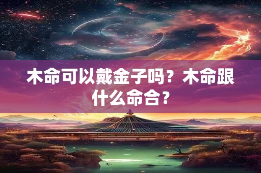 木命可以戴金子吗？木命跟什么命合？