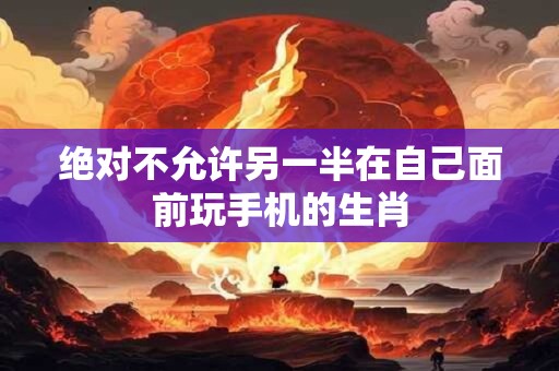 绝对不允许另一半在自己面前玩手机的生肖