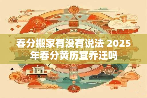 春分搬家有没有说法 2025年春分黄历宜乔迁吗