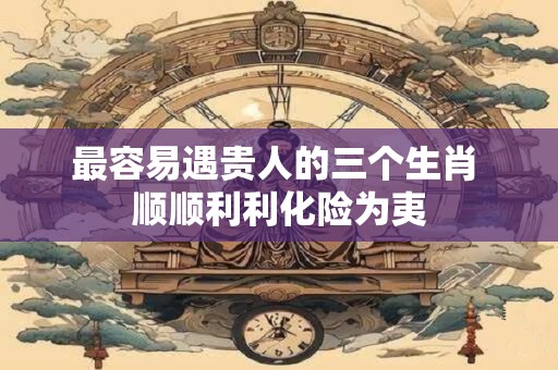 最容易遇贵人的三个生肖 顺顺利利化险为夷