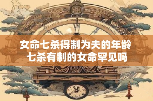 详细阅读:女命七杀得制为夫的年龄 七杀有制的女命罕见吗 女命七杀得制为夫的年龄 七杀有制的女命罕见吗
