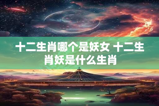 十二生肖哪个是妖女 十二生肖妖是什么生肖