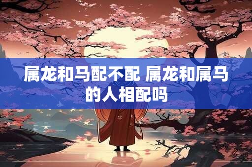 属龙和马配不配 属龙和属马的人相配吗