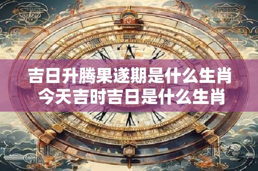 吉日升腾果遂期是什么生肖 今天吉时吉日是什么生肖
