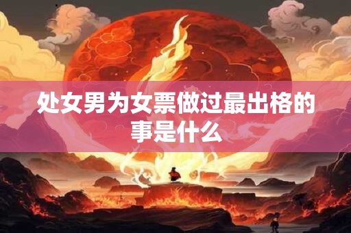 处女男为女票做过最出格的事是什么