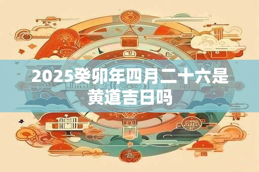 详细阅读:2025癸卯年四月二十六是黄道吉日吗 2025癸卯年四月二十六是黄道吉日吗