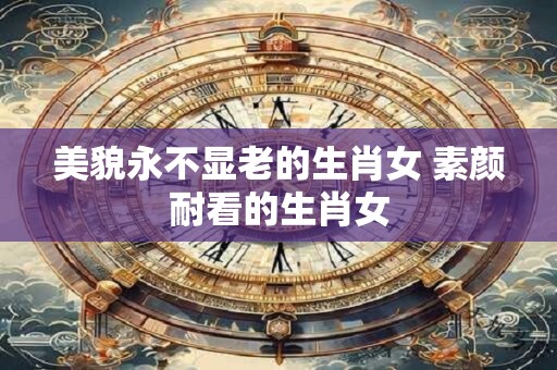 美貌永不显老的生肖女 素颜耐看的生肖女