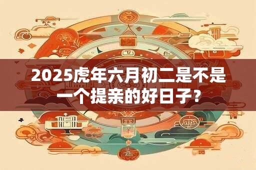 2025虎年六月初二是不是一个提亲的好日子？