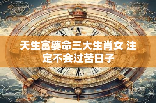天生富婆命三大生肖女 注定不会过苦日子
