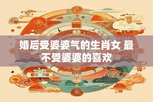 婚后受婆婆气的生肖女 最不受婆婆的喜欢