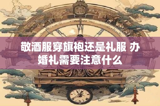 敬酒服穿旗袍还是礼服 办婚礼需要注意什么