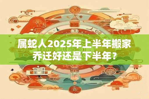 属蛇人2025年上半年搬家乔迁好还是下半年？