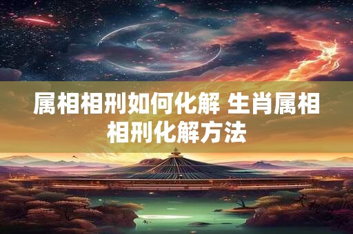 属相相刑如何化解 生肖属相相刑化解方法