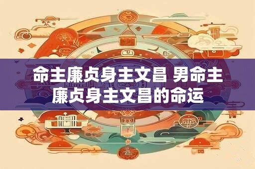 命主廉贞身主文昌 男命主廉贞身主文昌的命运