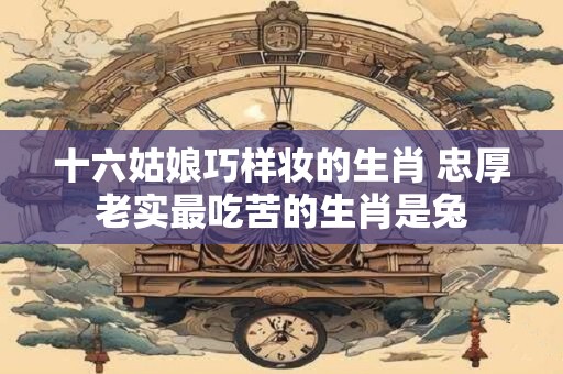 十六姑娘巧样妆的生肖 忠厚老实最吃苦的生肖是兔