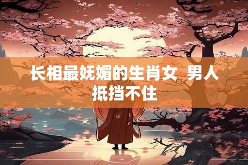 长相最妩媚的生肖女  男人抵挡不住