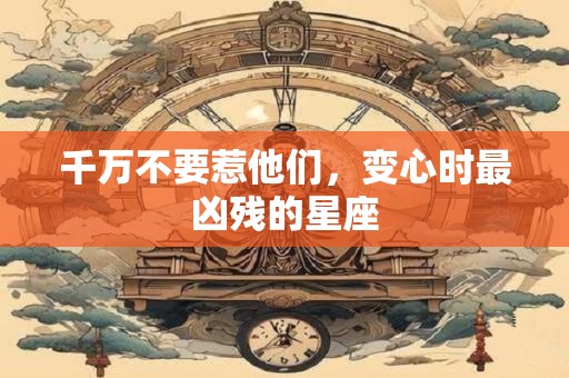 千万不要惹他们，变心时最凶残的星座
