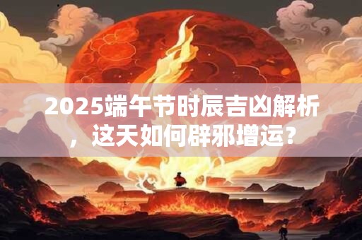 2025端午节时辰吉凶解析，这天如何辟邪增运？