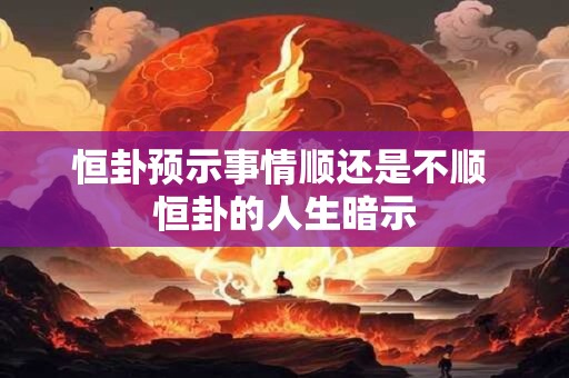 恒卦预示事情顺还是不顺 恒卦的人生暗示