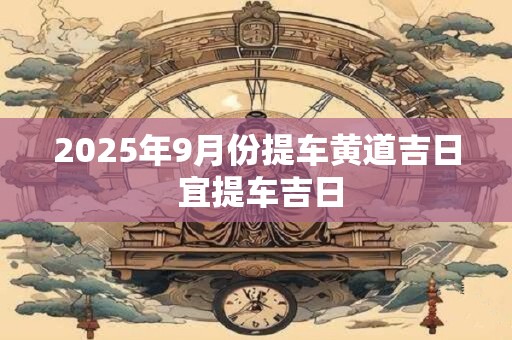 2025年9月份提车黄道吉日 宜提车吉日