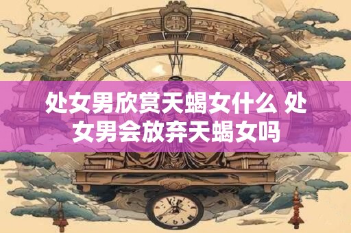 处女男欣赏天蝎女什么 处女男会放弃天蝎女吗