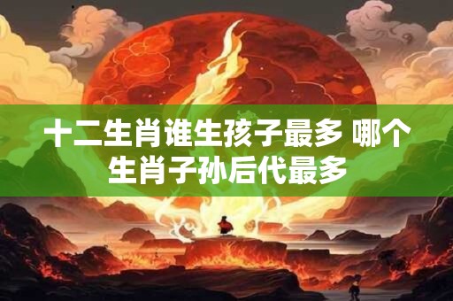 十二生肖谁生孩子最多 哪个生肖子孙后代最多