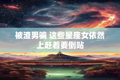 被渣男骗 这些星座女依然上赶着要倒贴